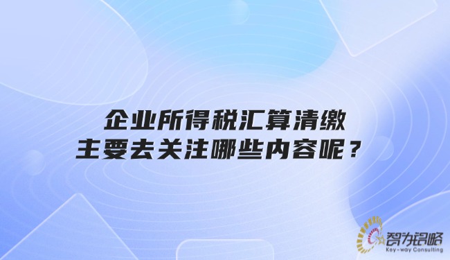 企業所得稅匯算清繳主要去關注哪些內容呢？